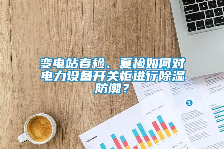 變電站春檢、夏檢如何對電力設備開關柜進行除濕防潮？