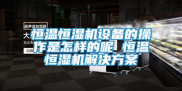 恒溫恒濕機設(shè)備的操作是怎樣的呢 恒溫恒濕機解決方案
