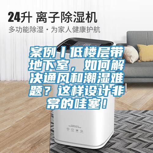 案例丨低樓層帶地下室，如何解決通風和潮濕難題？這樣設計非常的哇塞！